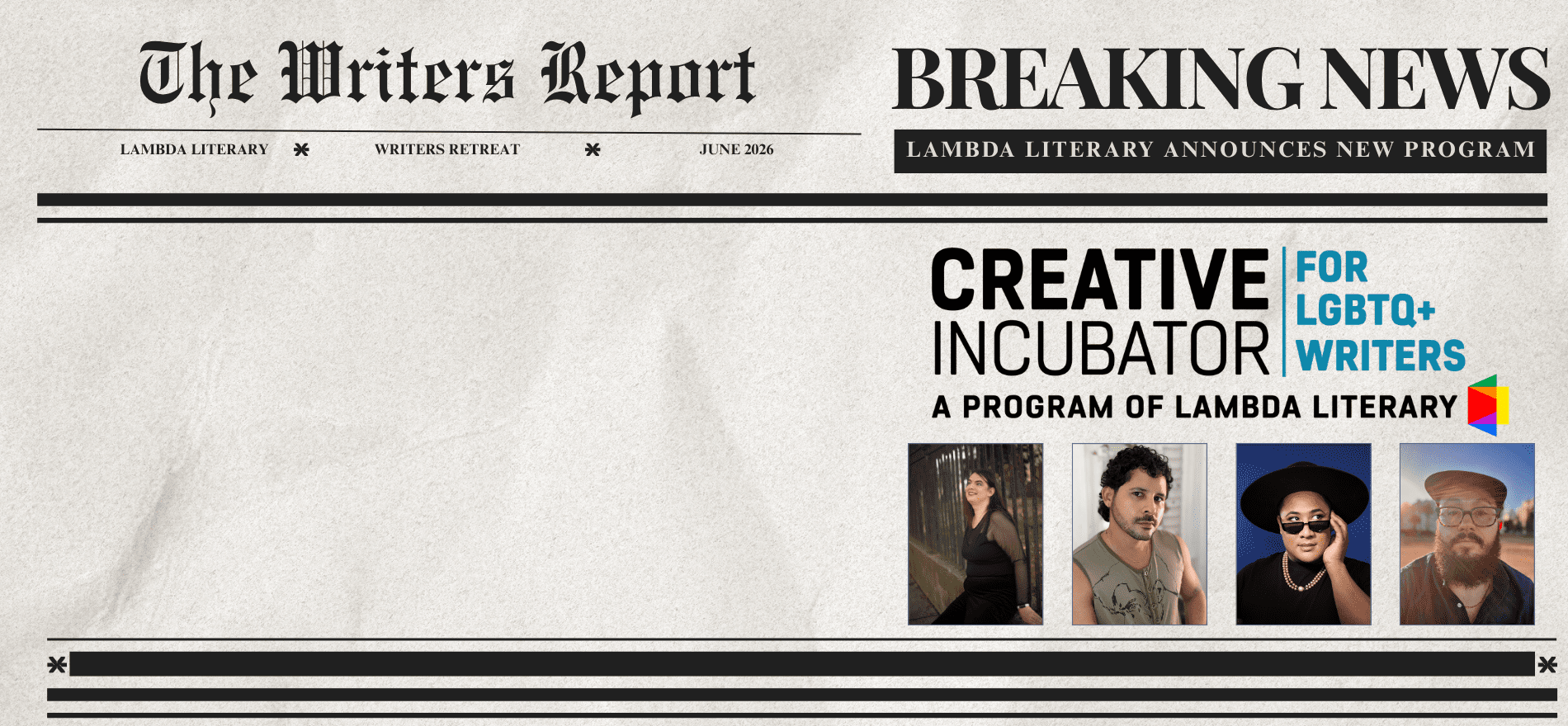 newspaper-style design: the writers report, breaking news! Lambda literary announces nweest program. The Creative Incubator for LGBTQ+ Voices. Shown are four writers representing the faculty members: Jeanne Thornton, Edgar Gomez, Roger Q. Mason, and Oliver Baez Bendorf